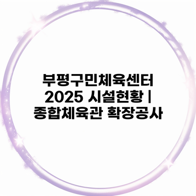부평구민체육센터 2025 시설현황 | 종합체육관 확장공사