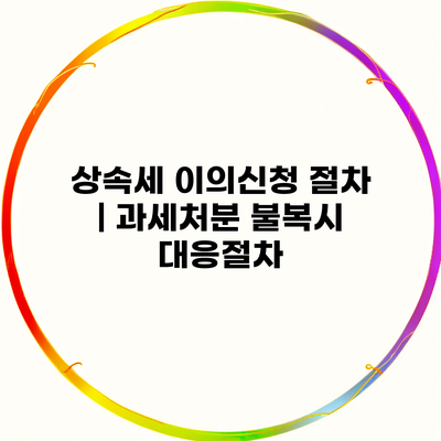 상속세 이의신청 절차 | 과세처분 불복시 대응절차